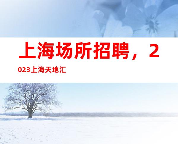 上海场所招聘,2023上海天地汇静吧招聘员工无竞争压力高薪