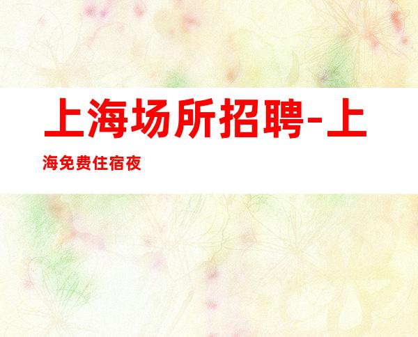 上海场所招聘-上海免费住宿夜工作大量努力发光得失在人
