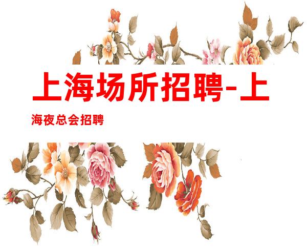 上海场所招聘-上海夜总会招聘10/15/20无杂费