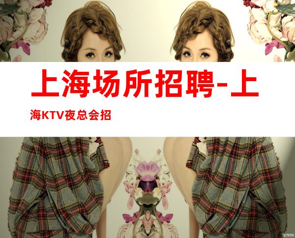 上海场所招聘-上海KTV夜总会招聘女服务员服务员选择花姐赚团队