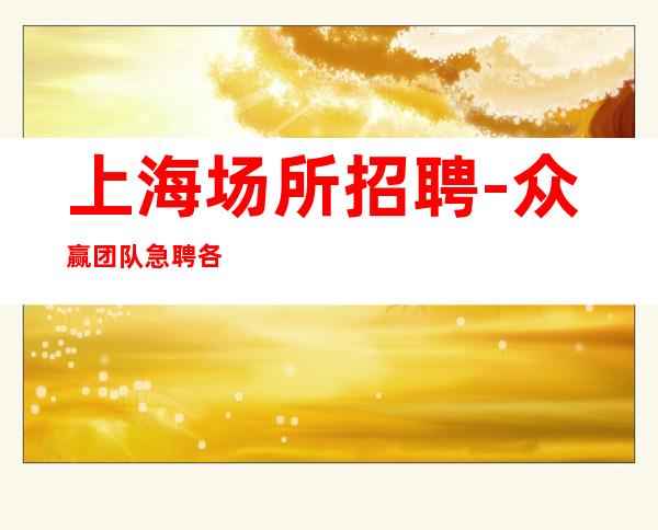 上海场所招聘 -众赢团队急聘各行业女孩 无费用 当天上岗  无压力