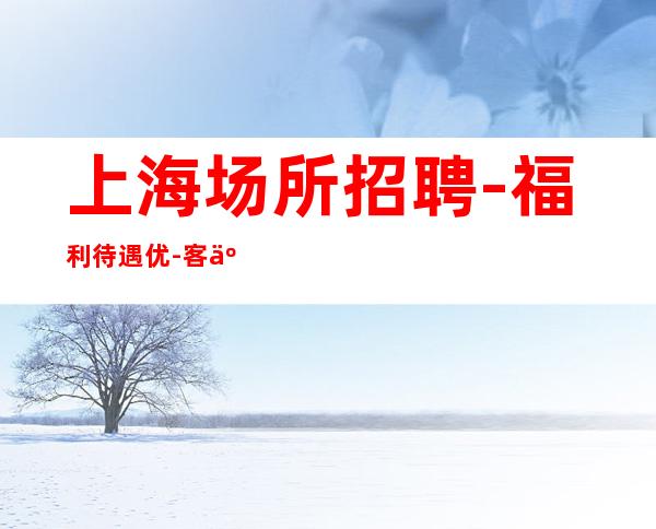 上海场所招聘 -福利待遇优-客人大方-工资三千