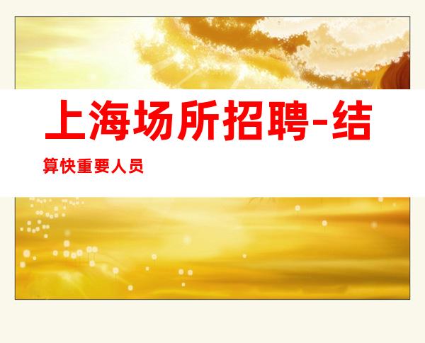 上海场所招聘-结算快重要人员紧缺