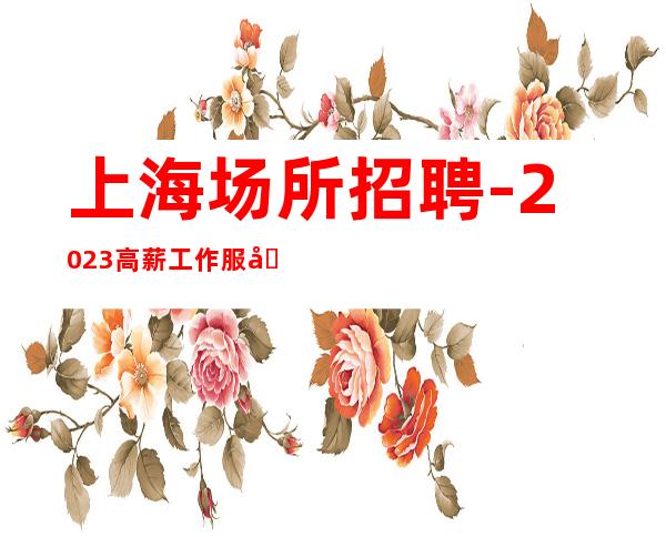 上海场所招聘-2023高薪工作服务员找，天天薪情好。