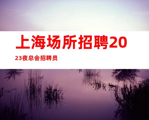 上海场所招聘 2023夜总会招聘员工客源素质高，新人优先上班