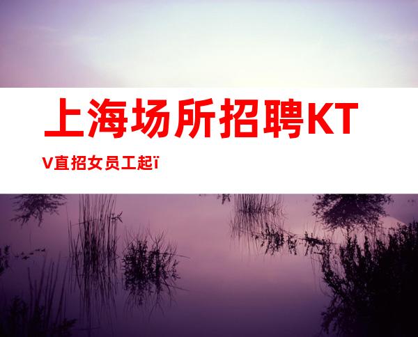 上海场所招聘KTV直招女员工起，生意稳定经常二班，本人亲带