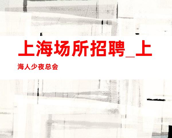 上海场所招聘_上海人少夜总会大量事少班多听命由天