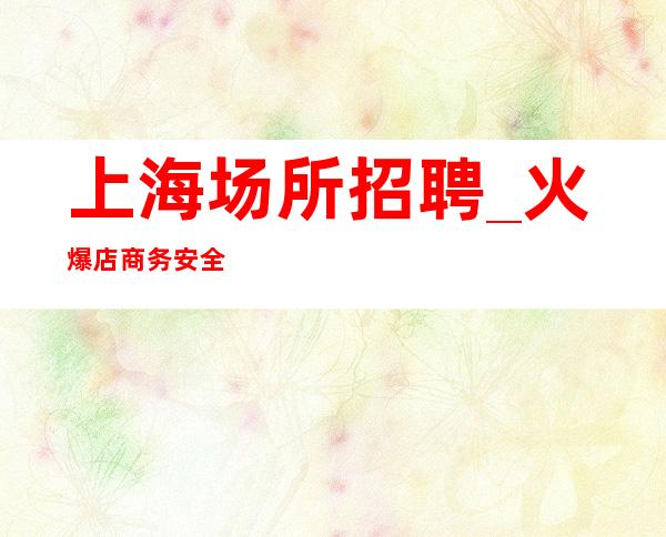 上海场所招聘_火爆店商务安全赚