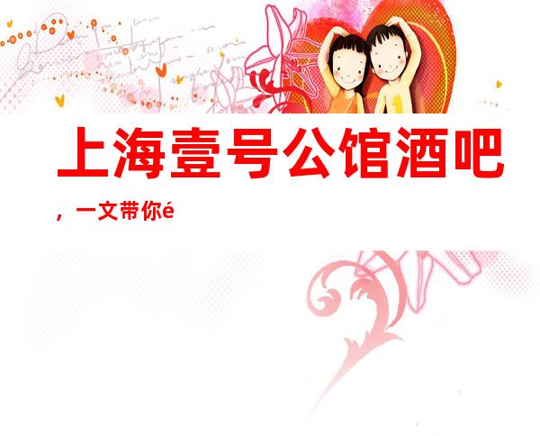 上海壹号公馆酒吧,一文带你重新了解这家店详情
