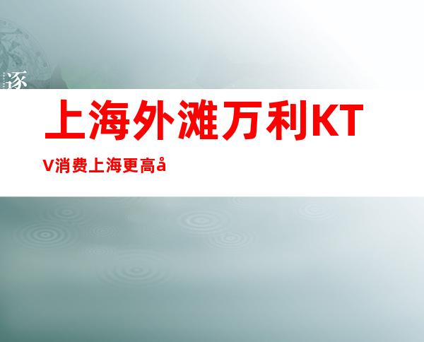 上海外滩万利KTV消费 上海更高夜总会消费排名