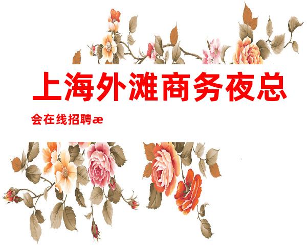上海外滩商务夜总会在线招聘没有酒水任务少说40个班/月