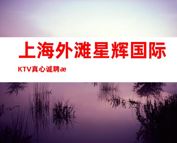 上海外滩星辉国际KTV真心诚聘摆脱贫穷不用你来订房