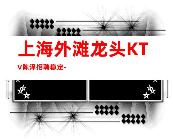 上海外滩龙头KTV陈泽招聘稳定-20起火爆来袭