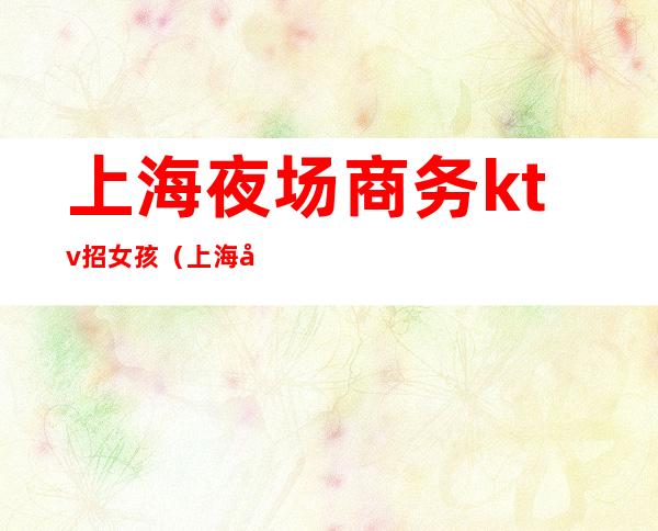 上海夜场商务ktv招女孩（上海夜场招聘ktv模特招聘）
