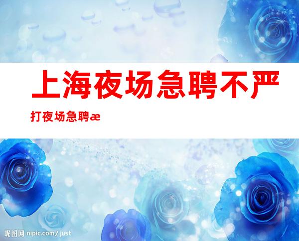 上海夜场 急聘 不严打 夜场急聘 正规场所 新老人统一