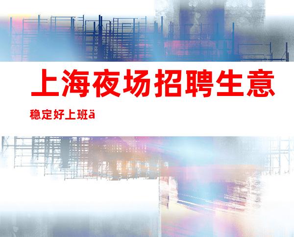 上海夜场招聘生意稳定好上班上海夜场招聘