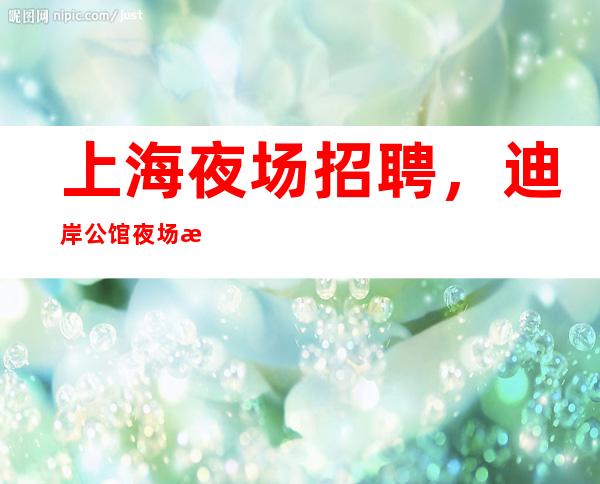 上海夜场招聘,迪岸公馆夜场招聘在线预定包房