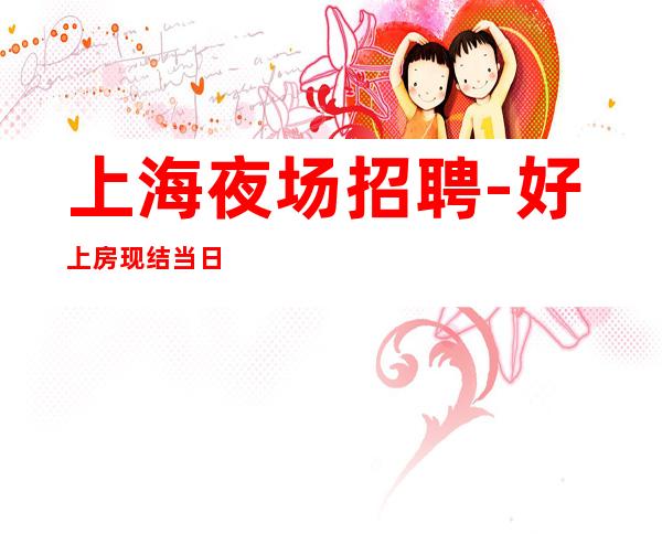 上海夜场招聘-好上房现结当日结清