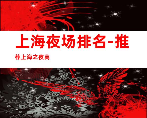 上海夜场排名-推荐上海之夜高档娱乐会所