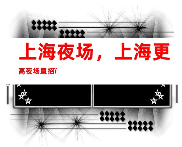 上海夜场,上海更高夜场直招,2023上海豪华夜场