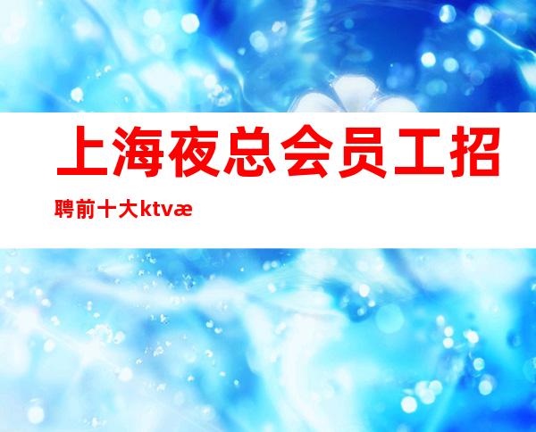 上海夜总会员工招聘 前十大ktv排行榜火热诚聘