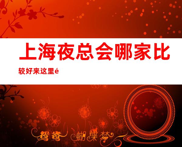 上海夜总会哪家比较好 来这里都是公司集团的得力干将
