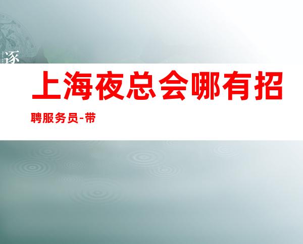 上海夜总会哪有招聘服务员-带你挣，是否还在找好场所
