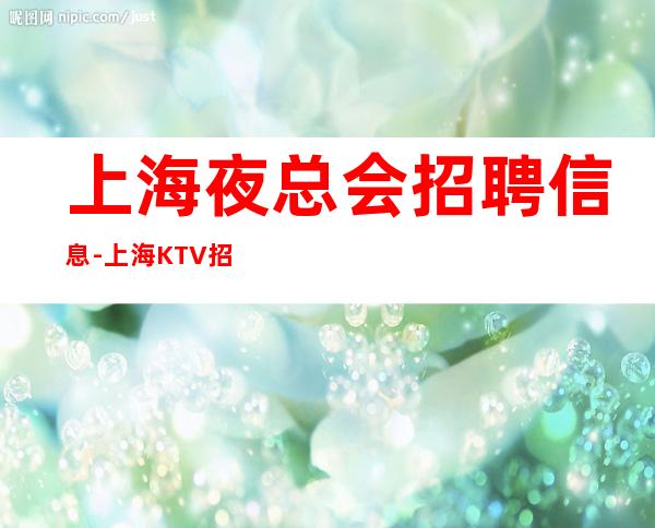 上海夜总会招聘信息-上海KTV招聘10/15/20无杂费