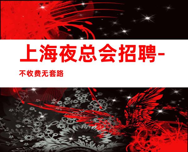 上海夜总会招聘-不收费无套路-真实靠谱-薪资现结