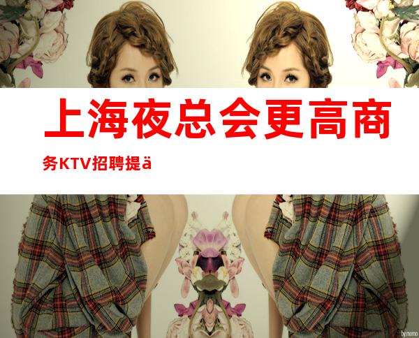 上海夜总会更高商务KTV招聘 提供住宿报销路费
