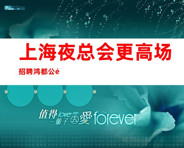 上海夜总会更高场招聘鸿都公馆 带你在沪赚