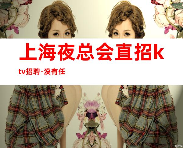 上海夜总会直招ktv招聘-没有任何押金