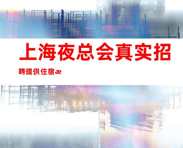 上海夜总会真实招聘 提供住宿 新的夜总会急缺人富人之都