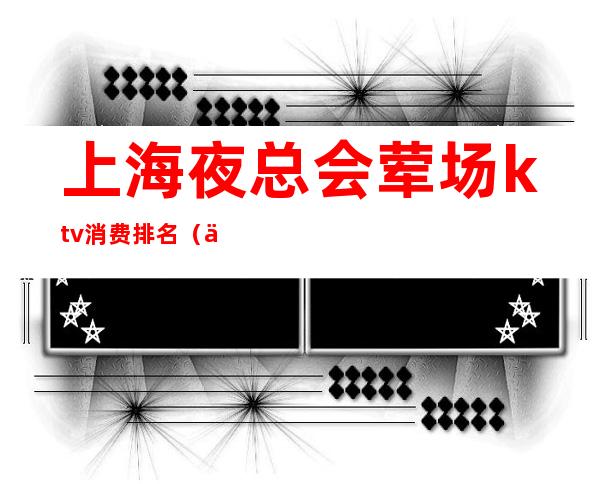 上海夜总会荤场ktv消费排名(上海高端ktv夜总会)