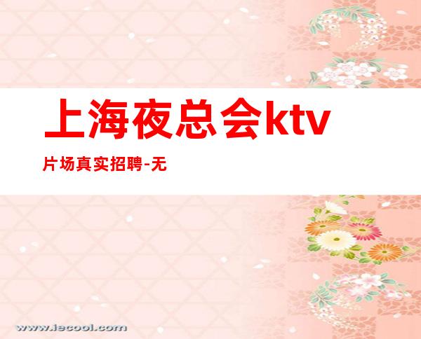 上海夜总会ktv片场真实招聘-无任何风险以及费用