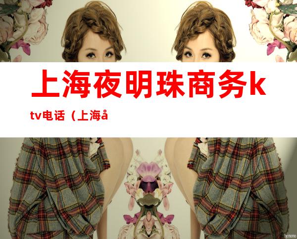 上海夜明珠商务ktv电话(上海夜明珠商务ktv电话)