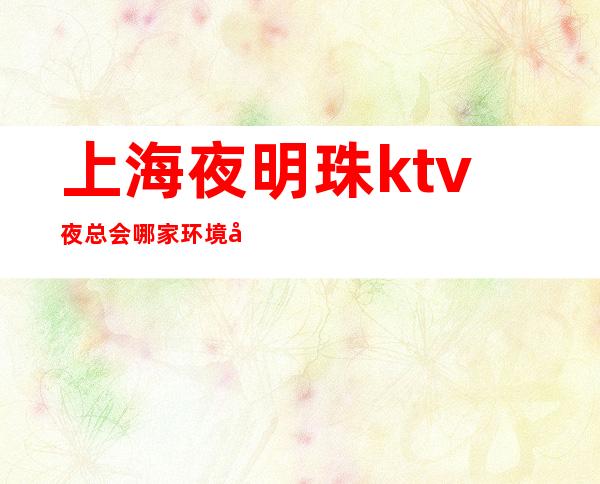 上海夜明珠ktv夜总会哪家环境好,档次也高大上呢