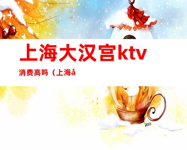 上海大汉宫ktv消费高吗(上海大汉宫ktv消费高吗现在)
