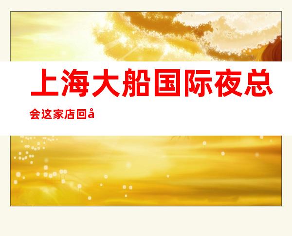 上海大船国际夜总会这家店回头客超多榜上有名