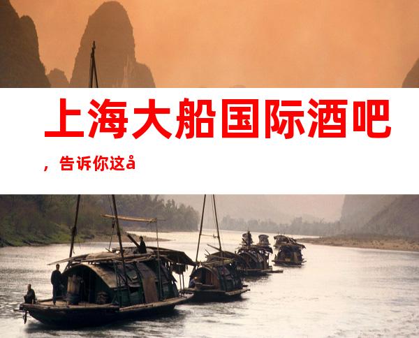 上海大船国际酒吧,告诉你这家包厢消费真实情况