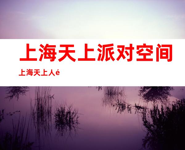 上海天上派对空间 上海天上人间预订 上海酒吧预订