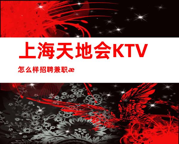 上海天地会KTV怎么样招聘兼职服务生1111名-诚信