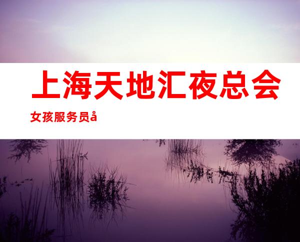 上海天地汇夜总会女孩服务员+场起步严重缺人