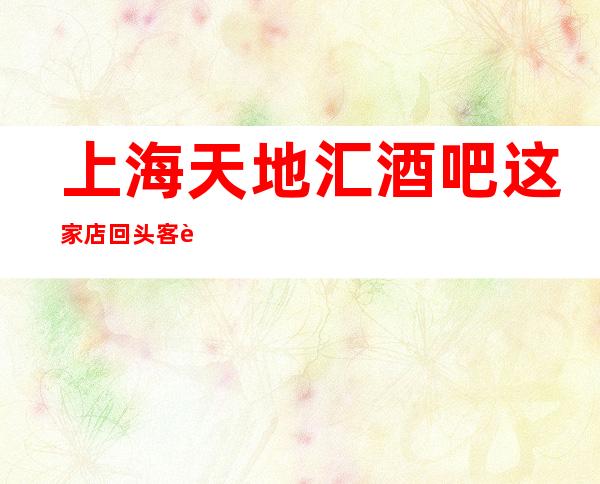 上海天地汇酒吧这家店回头客超多榜上有名