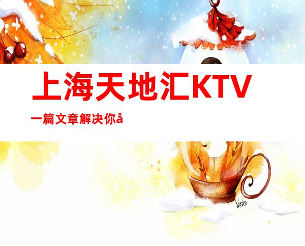 上海天地汇KTV一篇文章解决你平平无奇的夜晚