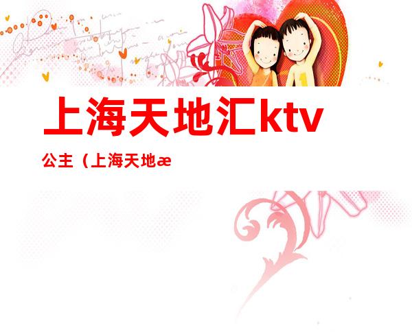 上海天地汇ktv公主(上海天地汇ktv)