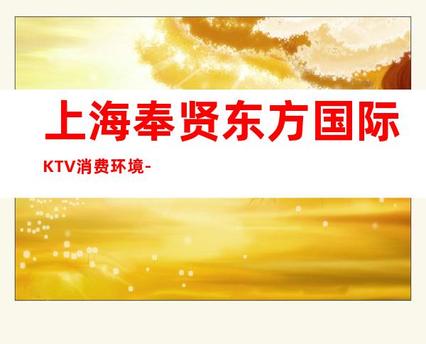 上海奉贤东方国际KTV消费环境-包间价格-联系方式