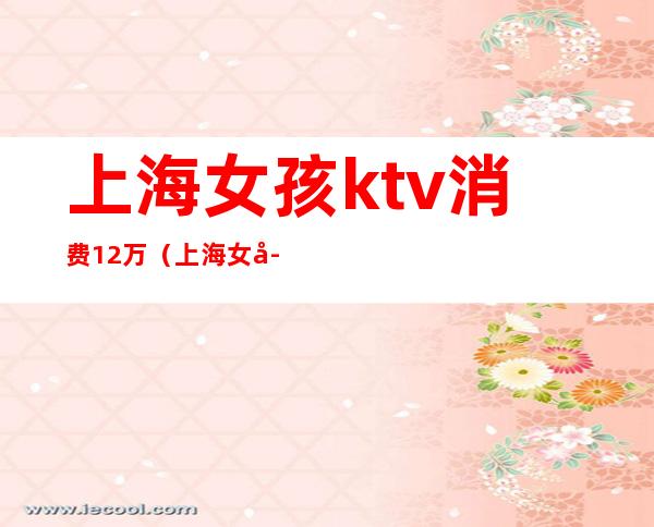 上海女孩ktv消费12万(上海女孩ktv消费12万真相)