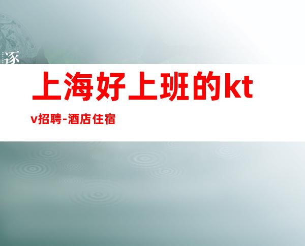 上海好上班的ktv招聘-酒店住宿全职优先