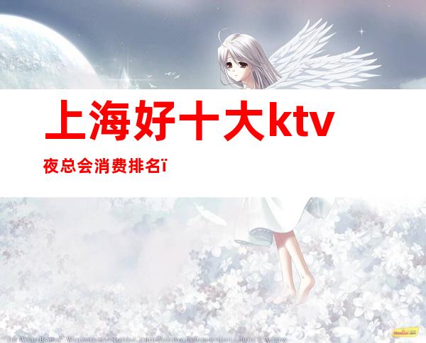 上海好十大ktv夜总会消费排名(上海十大夜场ktv)